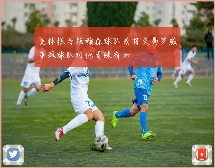 克林根与杨瀚森球队或将交易罗威争冠球队对他青睐有加