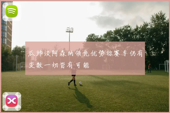 瓜帅谈阿森纳领先优势称赛季仍有变数一切皆有可能