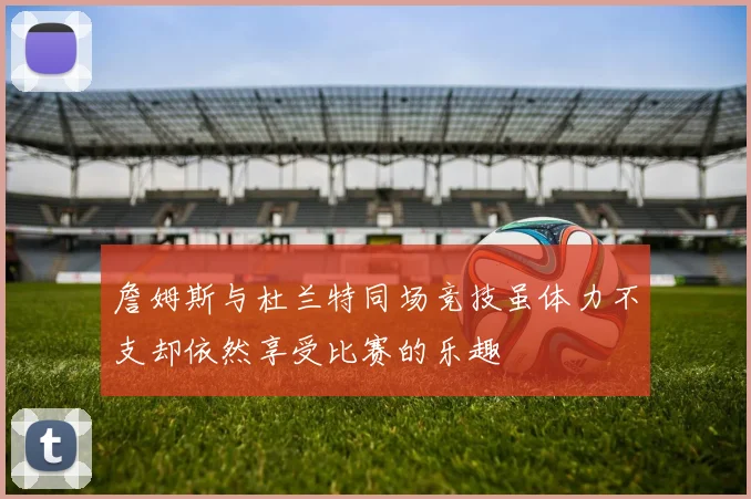 詹姆斯与杜兰特同场竞技虽体力不支却依然享受比赛的乐趣