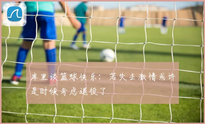 库里谈篮球快乐：若失去激情或许是时候考虑退役了