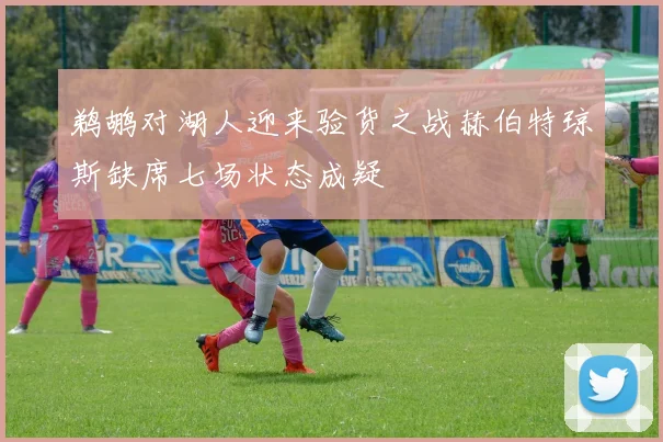 鹈鹕对湖人迎来验货之战赫伯特琼斯缺席七场状态成疑
