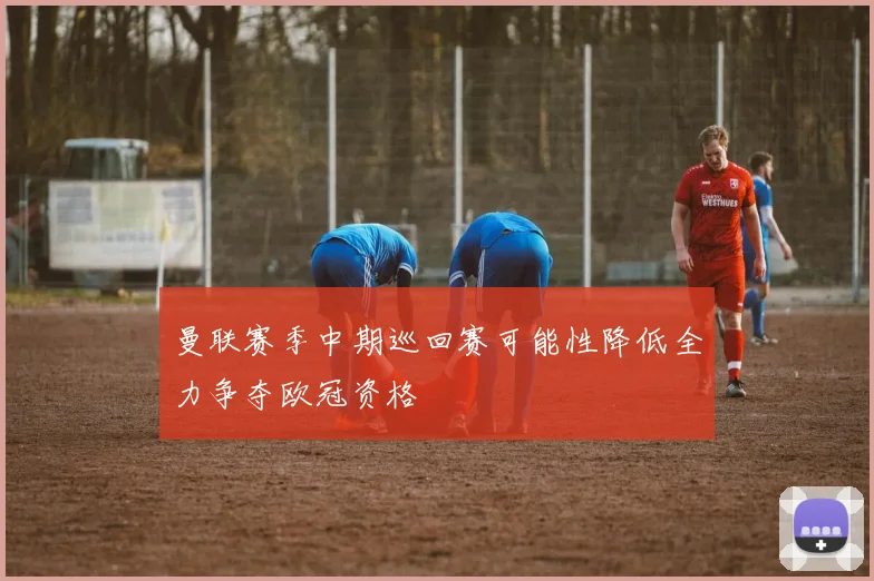 曼联赛季中期巡回赛可能性降低全力争夺欧冠资格