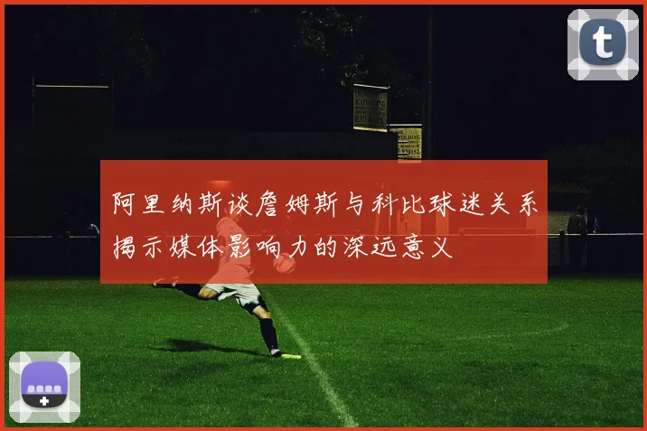 阿里纳斯谈詹姆斯与科比球迷关系揭示媒体影响力的深远意义