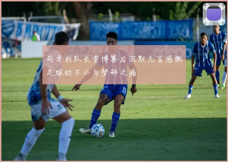 匈牙利队长索博赛后沉默无言感慨足球的不公与梦碎之痛