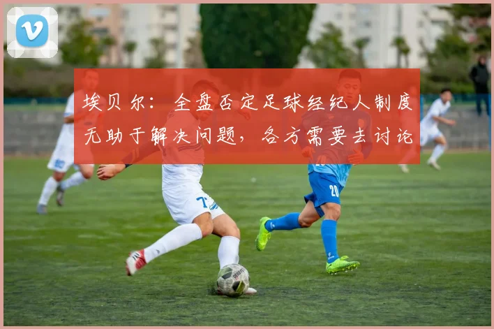 埃贝尔：全盘否定足球经纪人制度无助于解决问题，各方需要去讨论