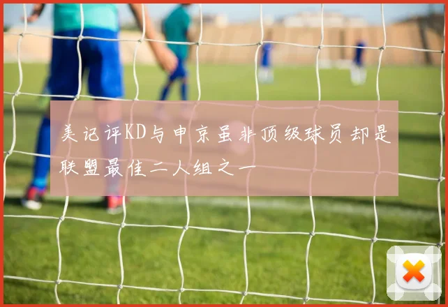 美记评KD与申京虽非顶级球员却是联盟最佳二人组之一