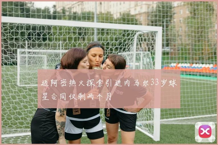 迈阿密热火探索引进内马尔33岁球星合同仅剩两个月