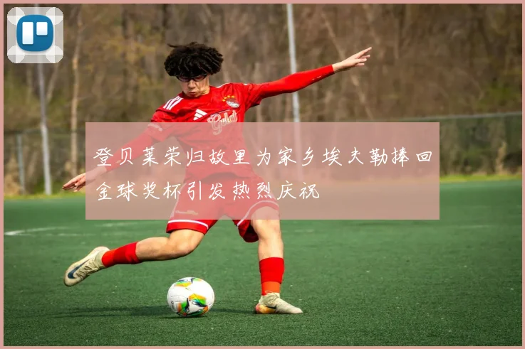 登贝莱荣归故里为家乡埃夫勒捧回金球奖杯引发热烈庆祝