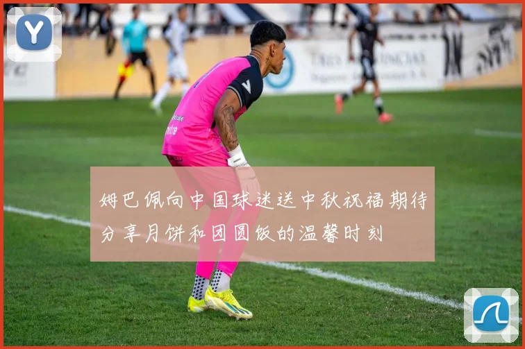 姆巴佩向中国球迷送中秋祝福期待分享月饼和团圆饭的温馨时刻
