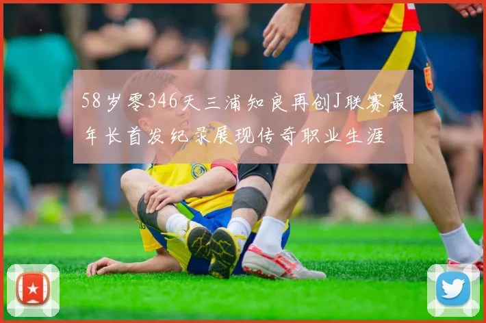 58岁零346天三浦知良再创J联赛最年长首发纪录展现传奇职业生涯