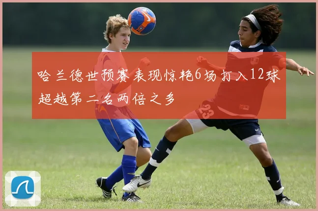 哈兰德世预赛表现惊艳6场打入12球超越第二名两倍之多