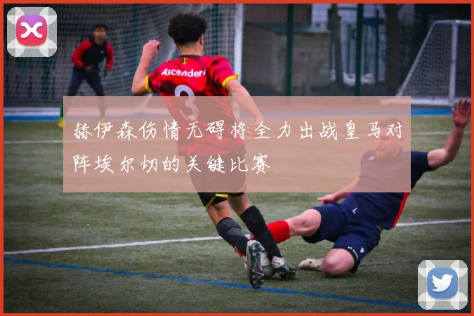 赫伊森伤情无碍将全力出战皇马对阵埃尔切的关键比赛