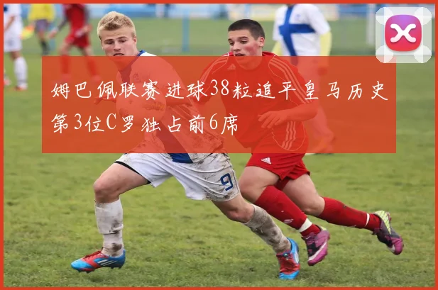 姆巴佩联赛进球38粒追平皇马历史第3位C罗独占前6席