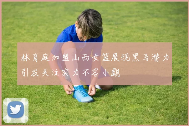 林育庭加盟山西女篮展现黑马潜力引发关注实力不容小觑