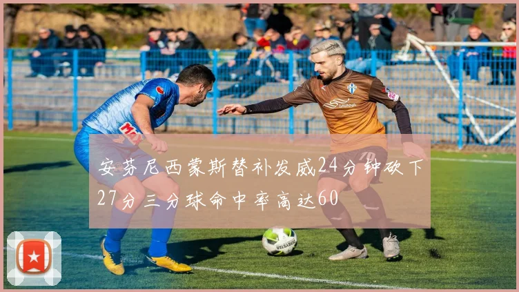 安芬尼西蒙斯替补发威24分钟砍下27分三分球命中率高达60