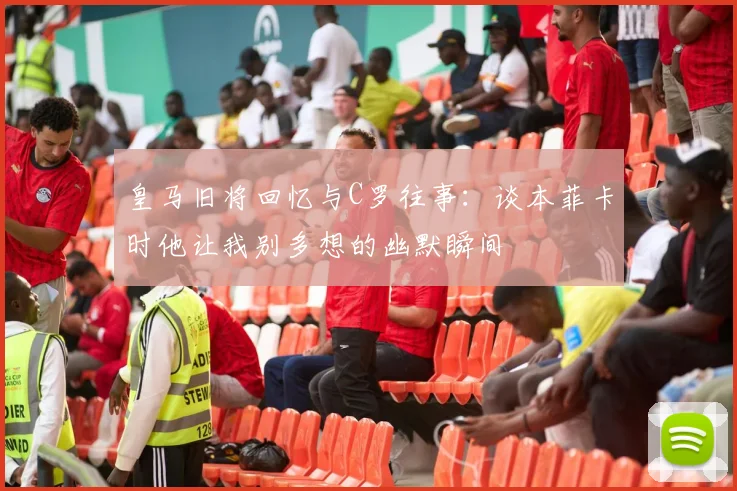 皇马旧将回忆与C罗往事：谈本菲卡时他让我别多想的幽默瞬间