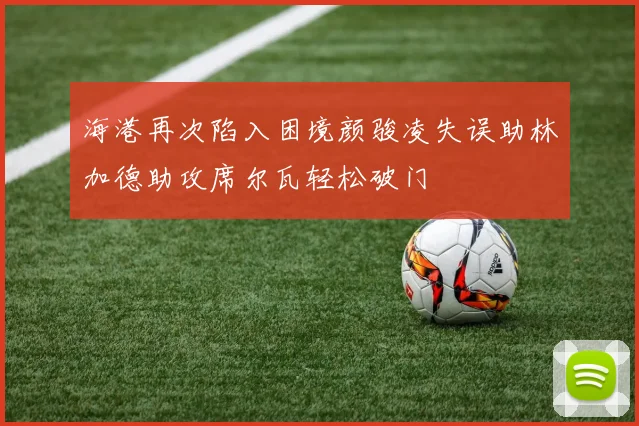 海港再次陷入困境颜骏凌失误助林加德助攻席尔瓦轻松破门