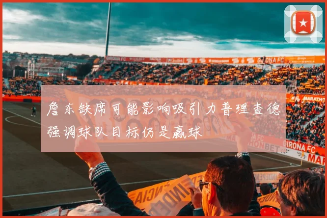 詹东缺席可能影响吸引力普理查德强调球队目标仍是赢球