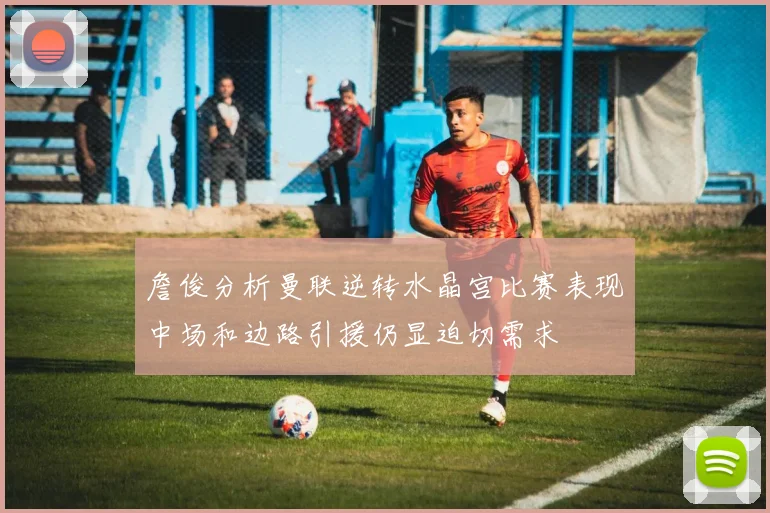 詹俊分析曼联逆转水晶宫比赛表现中场和边路引援仍显迫切需求