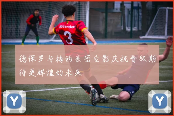 德保罗与梅西亲密合影庆祝晋级期待更辉煌的未来