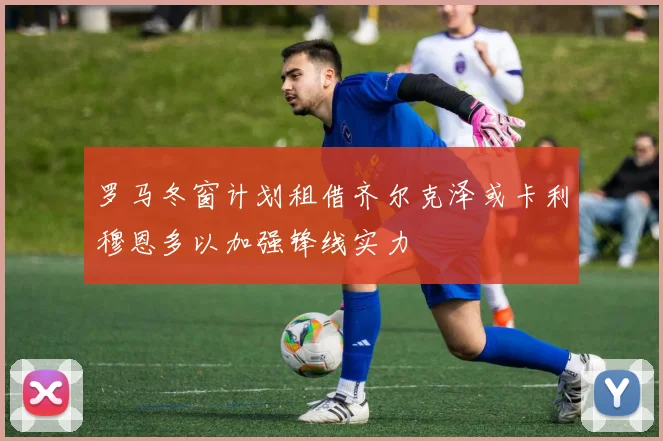 罗马冬窗计划租借齐尔克泽或卡利穆恩多以加强锋线实力