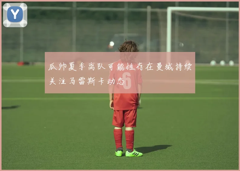 瓜帅夏季离队可能性存在曼城持续关注马雷斯卡动态