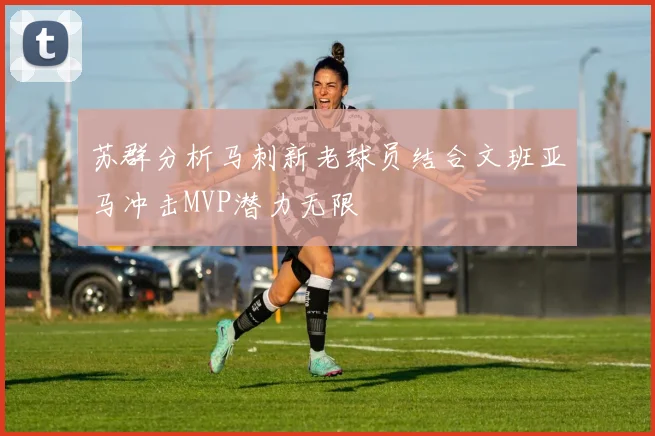 苏群分析马刺新老球员结合文班亚马冲击MVP潜力无限