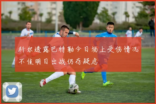 科尔透露巴特勒今日场上受伤情况不佳明日出战仍存疑虑