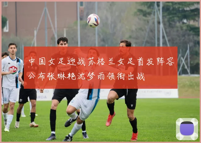 中国女足迎战苏格兰女足首发阵容公布张琳艳沈梦雨领衔出战