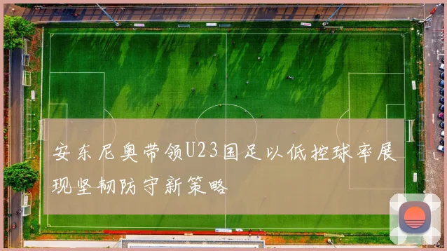 安东尼奥带领U23国足以低控球率展现坚韧防守新策略