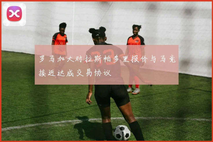 罗马加大对拉斯帕多里报价与马竞接近达成交易协议