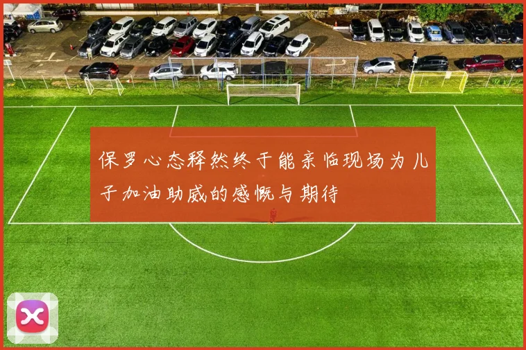 保罗心态释然终于能亲临现场为儿子加油助威的感慨与期待