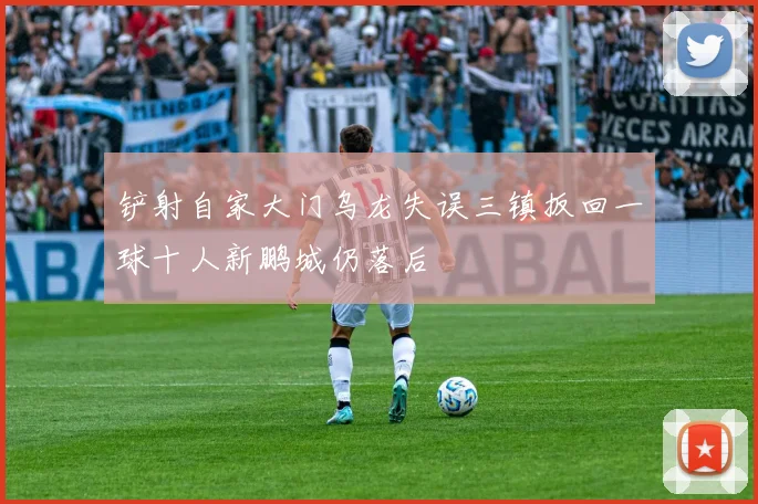 铲射自家大门乌龙失误三镇扳回一球十人新鹏城仍落后