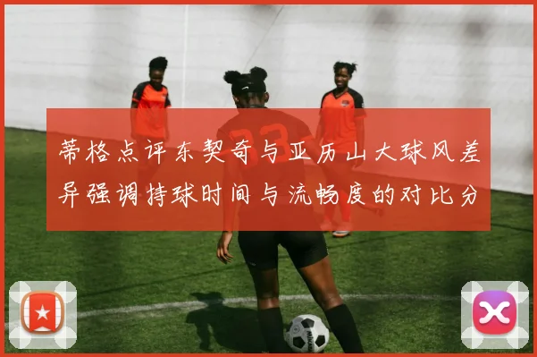 蒂格点评东契奇与亚历山大球风差异强调持球时间与流畅度的对比分析