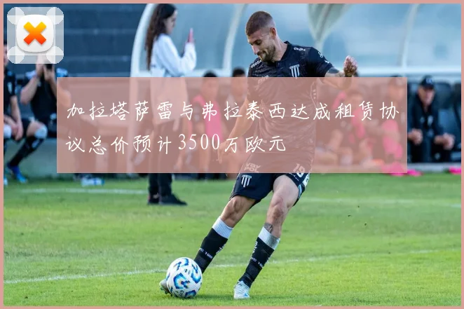 加拉塔萨雷与弗拉泰西达成租赁协议总价预计3500万欧元