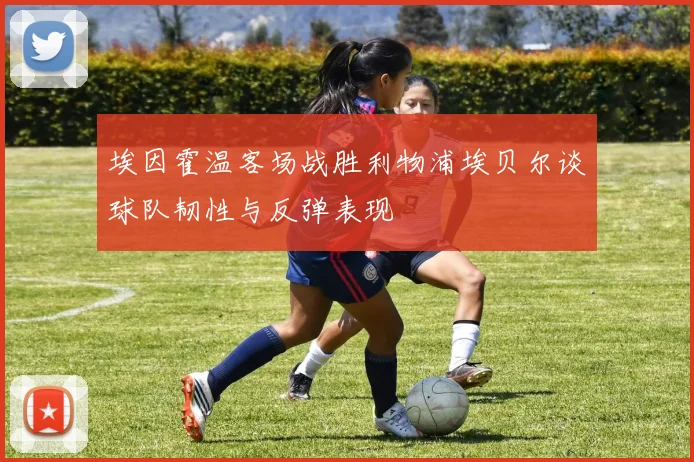 埃因霍温客场战胜利物浦埃贝尔谈球队韧性与反弹表现