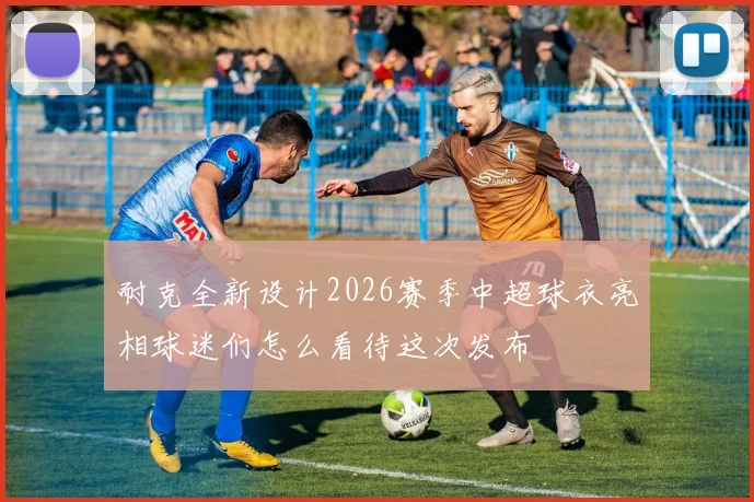 耐克全新设计2026赛季中超球衣亮相球迷们怎么看待这次发布