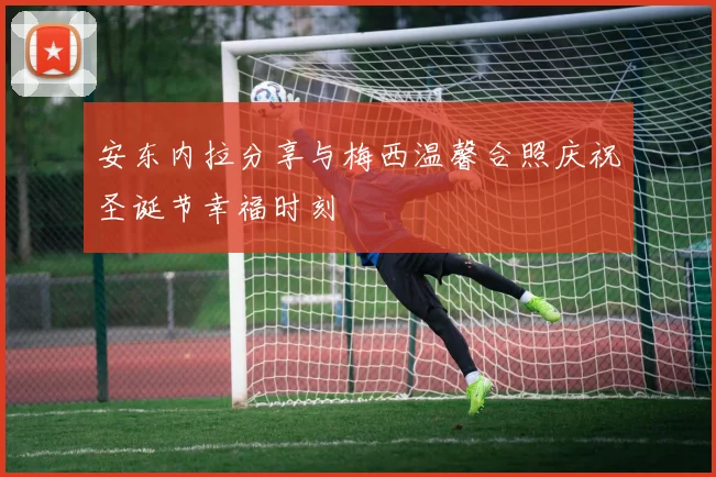 安东内拉分享与梅西温馨合照庆祝圣诞节幸福时刻