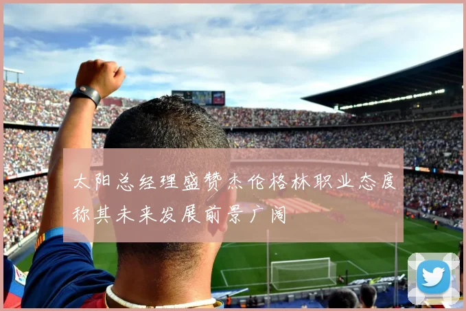太阳总经理盛赞杰伦格林职业态度称其未来发展前景广阔