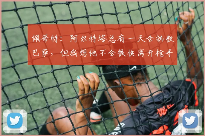 佩蒂特：阿尔特塔总有一天会执教巴萨，但我想他不会很快离开枪手