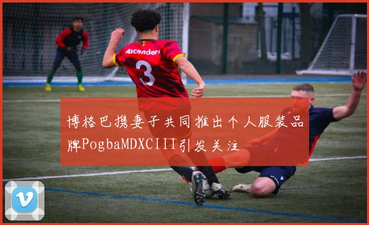 博格巴携妻子共同推出个人服装品牌PogbaMDXCIII引发关注