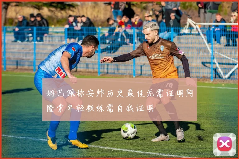 姆巴佩称安帅历史最佳无需证明阿隆索年轻教练需自我证明