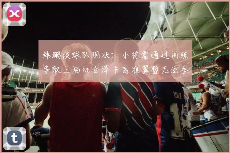 韩鹏谈球队现状：小将需通过训练争取上场机会泽卡高准翼暂无法参赛