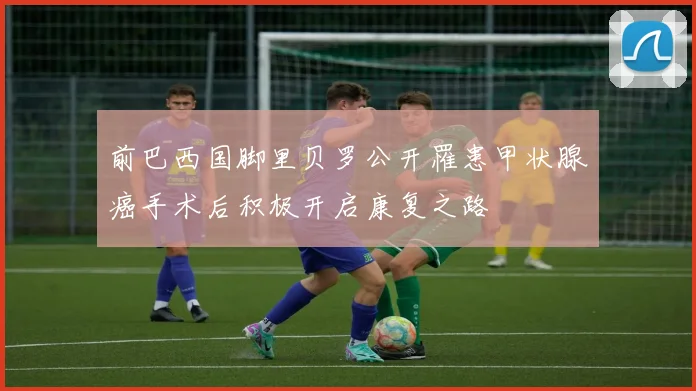 前巴西国脚里贝罗公开罹患甲状腺癌手术后积极开启康复之路