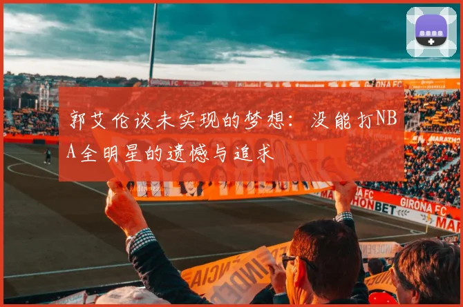 郭艾伦谈未实现的梦想：没能打NBA全明星的遗憾与追求
