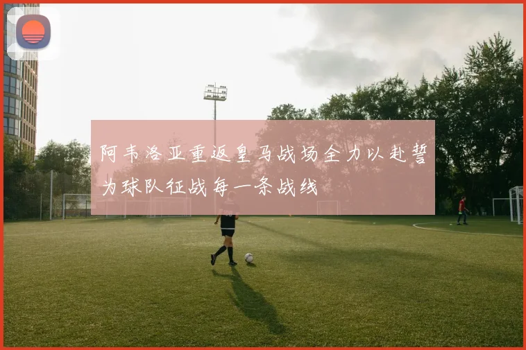 阿韦洛亚重返皇马战场全力以赴誓为球队征战每一条战线