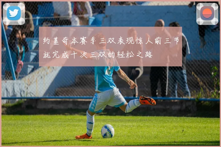 约基奇本赛季三双表现惊人前三节就完成十次三双的轻松之路
