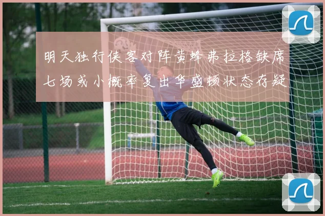 明天独行侠客对阵黄蜂弗拉格缺席七场或小概率复出华盛顿状态存疑