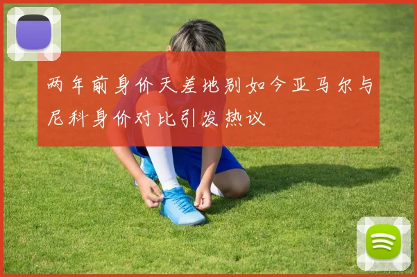 两年前身价天差地别如今亚马尔与尼科身价对比引发热议
